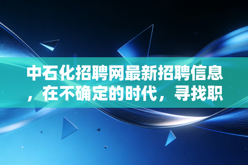 中石化招聘网最新招聘信息，在不确定的时代，寻找职业发展的压舱石