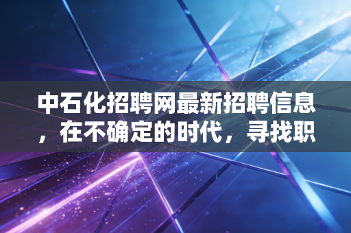 中石化招聘网最新招聘信息,在不确定的时代,寻找职业发展的压舱石
