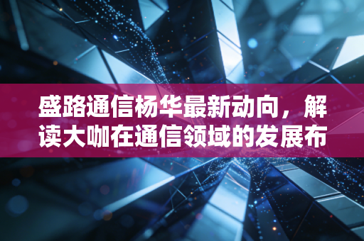 盛路通信杨华最新动向,解读大咖在通信领域的发展布局!