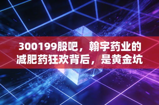 300199股吧,翰宇药业的减肥药狂欢背后,是黄金坑还是接盘侠?