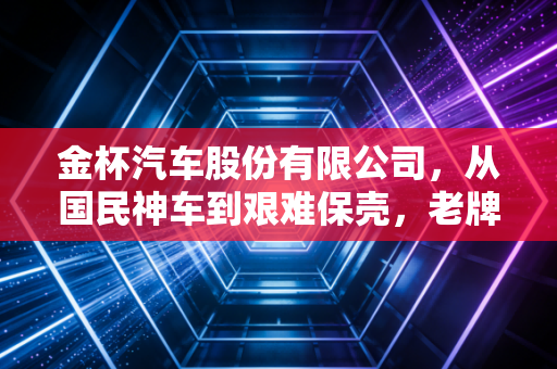 金杯汽车股份有限公司,从国民神车到艰难保壳,老牌车企的黄昏还是黎明?