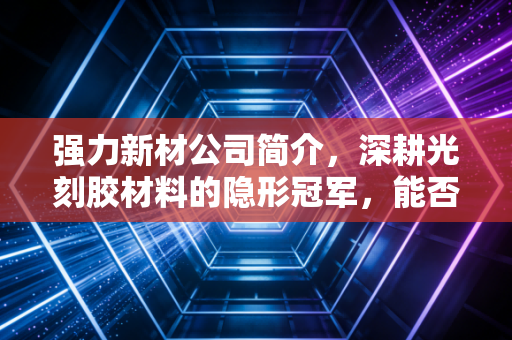 强力新材公司简介,深耕光刻胶材料的隐形冠军,能否扛起国产替代的大旗?