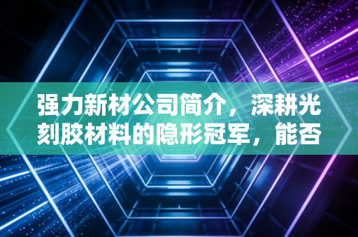 强力新材公司简介,深耕光刻胶材料的隐形冠军,能否扛起国产替代的大旗?