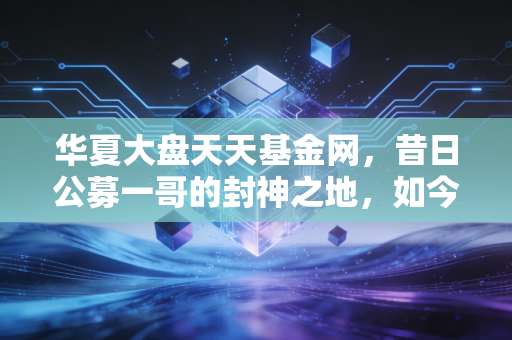 华夏大盘天天基金网,昔日公募一哥的封神之地,如今还值得坚守吗?