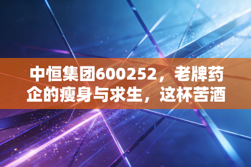 中恒集团600252，老牌药企的瘦身与求生，这杯苦酒还值得喝吗？