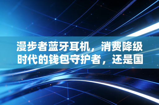 漫步者蓝牙耳机，消费降级时代的钱包守护者，还是国产音频的真正觉醒？