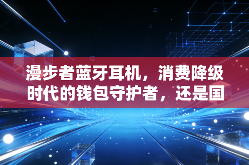 漫步者蓝牙耳机,消费降级时代的钱包守护者,还是国产音频的真正觉醒?