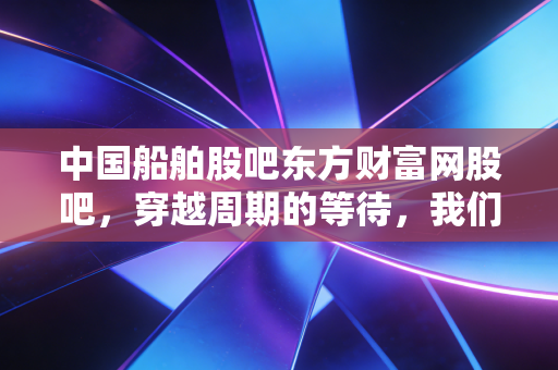 中国船舶股吧东方财富网股吧，穿越周期的等待，我们到底在博弈什么？