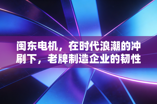 闽东电机，在时代浪潮的冲刷下，老牌制造企业的韧性与突围