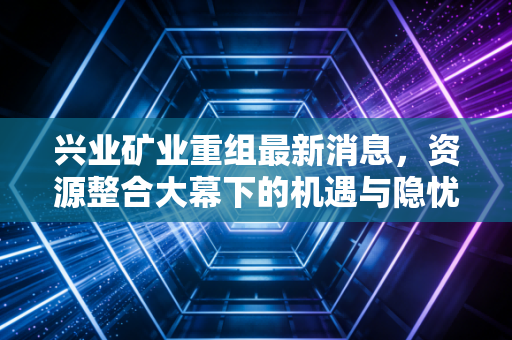兴业矿业重组最新消息，资源整合大幕下的机遇与隐忧，投资者该何去何从？