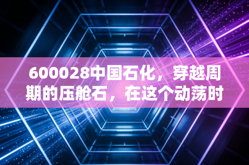 600028中国石化，穿越周期的压舱石，在这个动荡时代我们该如何拥抱它？