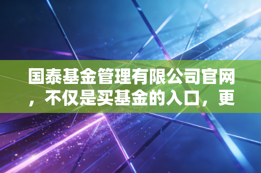 国泰基金管理有限公司官网,不仅是买基金的入口,更是投资路上的老朋友