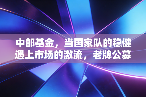 中邮基金，当国家队的稳健遇上市场的激流，老牌公募的破局之道