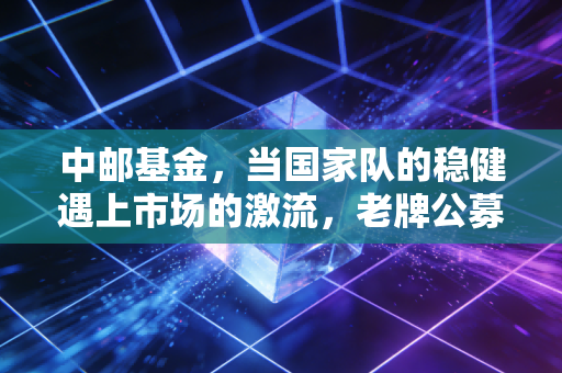 中邮基金，当国家队的稳健遇上市场的激流，老牌公募的破局之道