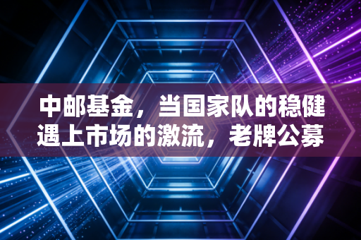 中邮基金，当国家队的稳健遇上市场的激流，老牌公募的破局之道