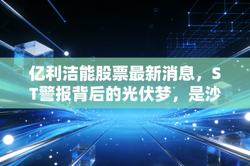 亿利洁能股票最新消息,ST警报背后的光伏梦,是沙漠孤勇者还是价值陷阱?