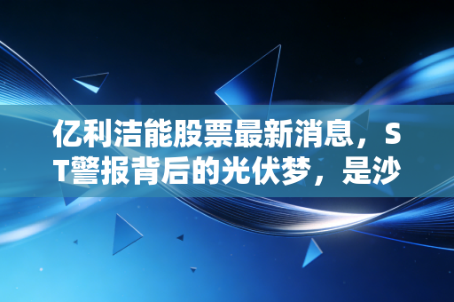 亿利洁能股票最新消息,ST警报背后的光伏梦,是沙漠孤勇者还是价值陷阱?
