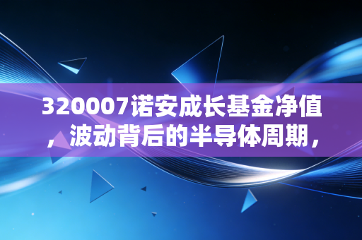 320007诺安成长基金净值，波动背后的半导体周期，以及我们该如何面对过山车式投资