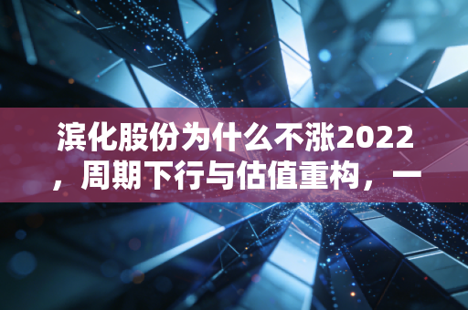 滨化股份为什么不涨2022，周期下行与估值重构，一位老牌化工的渡劫实录