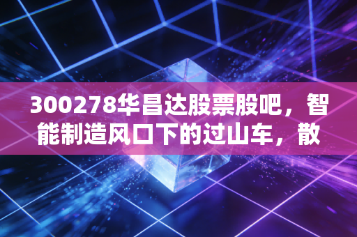 300278华昌达股票股吧，智能制造风口下的过山车，散户如何在博弈中寻找真金？