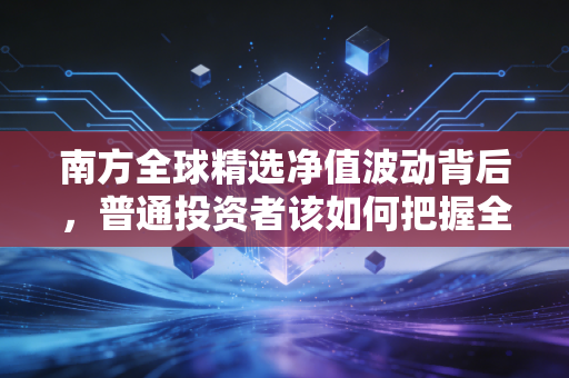 南方全球精选净值波动背后，普通投资者该如何把握全球配置的脉搏？