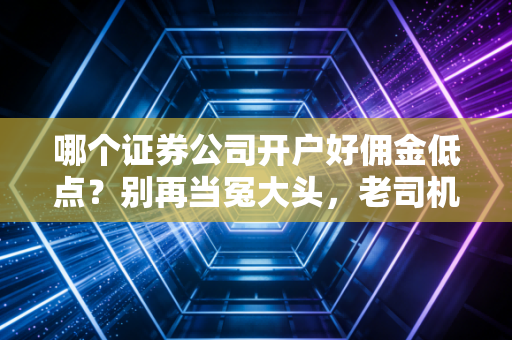 哪个证券公司开户好佣金低点？别再当冤大头，老司机的开户避坑指南