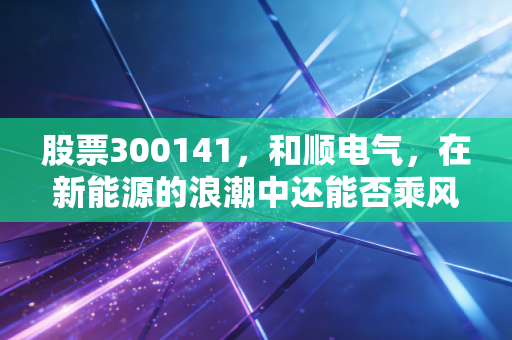 股票300141，和顺电气，在新能源的浪潮中还能否乘风破浪？深度剖析与投资思考