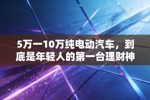 5万一10万纯电动汽车，到底是年轻人的第一台理财神器，还是精打细算后的消费陷阱？