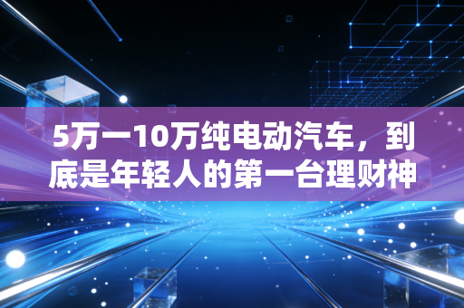 5万一10万纯电动汽车，到底是年轻人的第一台理财神器，还是精打细算后的消费陷阱？