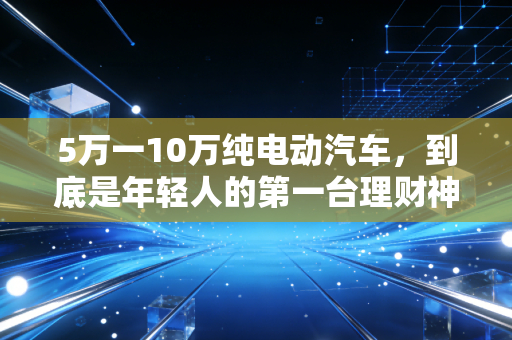 5万一10万纯电动汽车，到底是年轻人的第一台理财神器，还是精打细算后的消费陷阱？