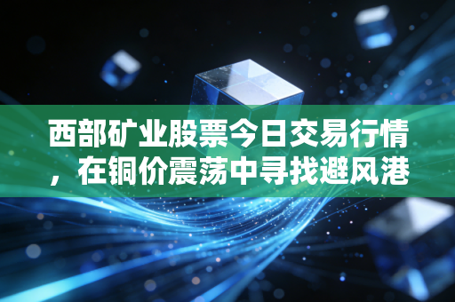 西部矿业股票今日交易行情，在铜价震荡中寻找避风港，这只周期股的韧性从何而来？
