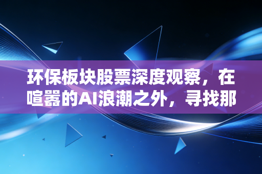 环保板块股票深度观察,在喧嚣的AI浪潮之外,寻找那些能穿越周期的隐形冠军