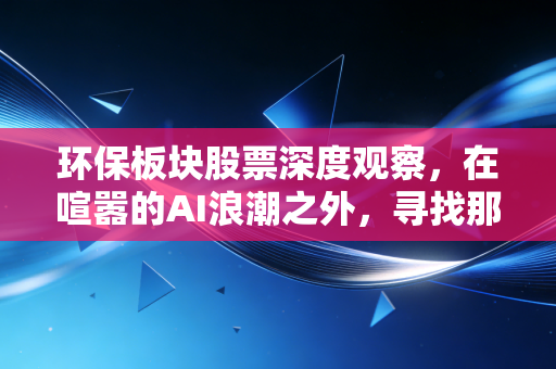 环保板块股票深度观察,在喧嚣的AI浪潮之外,寻找那些能穿越周期的隐形冠军