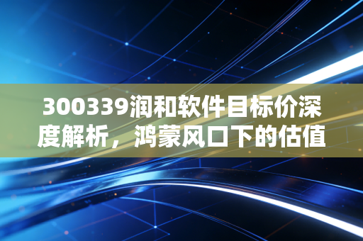 300339润和软件目标价深度解析，鸿蒙风口下的估值重塑与理性博弈