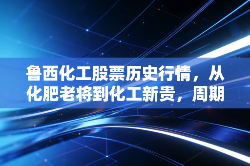 鲁西化工股票历史行情，从化肥老将到化工新贵，周期股里的爱恨情仇