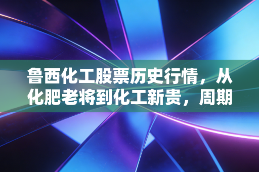 鲁西化工股票历史行情，从化肥老将到化工新贵，周期股里的爱恨情仇