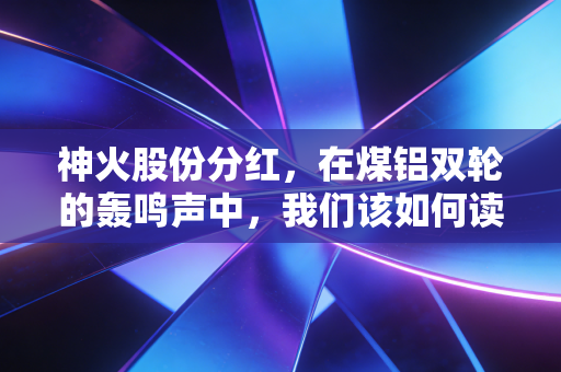 神火股份分红，在煤铝双轮的轰鸣声中，我们该如何读懂这份沉甸甸的现金红包？