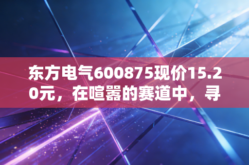 东方电气600875现价15.20元，在喧嚣的赛道中，寻找被低估的能源心脏