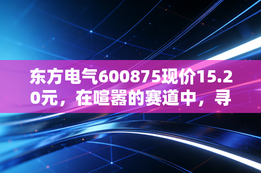 东方电气600875现价15.20元，在喧嚣的赛道中，寻找被低估的能源心脏