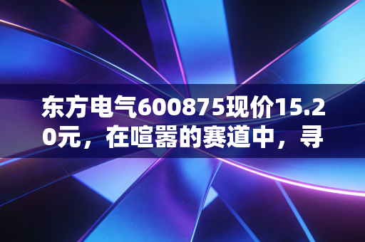 东方电气600875现价15.20元，在喧嚣的赛道中，寻找被低估的能源心脏