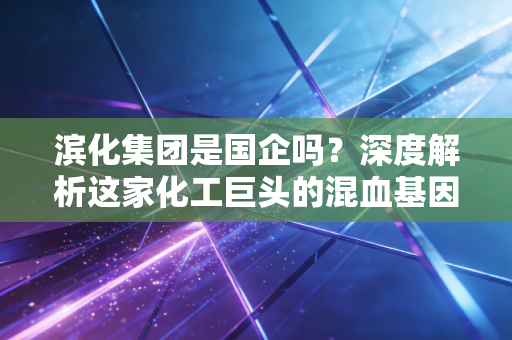 滨化集团是国企吗？深度解析这家化工巨头的混血基因与突围之路