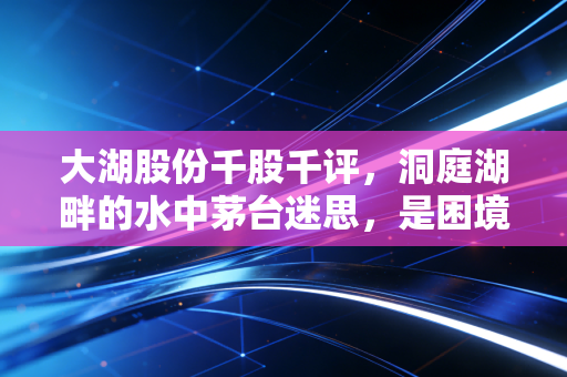 大湖股份千股千评，洞庭湖畔的水中茅台迷思，是困境反转还是深水炸弹？