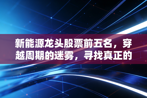 新能源龙头股票前五名，穿越周期的迷雾，寻找真正的绿金宝藏