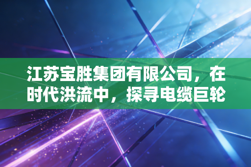 江苏宝胜集团有限公司，在时代洪流中，探寻电缆巨轮的破局与新生
