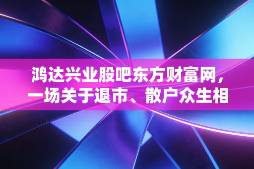 鸿达兴业股吧东方财富网,一场关于退市、散户众生相与人性博弈的深度复盘