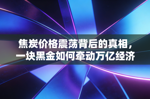 焦炭价格震荡背后的真相，一块黑金如何牵动万亿经济的神经