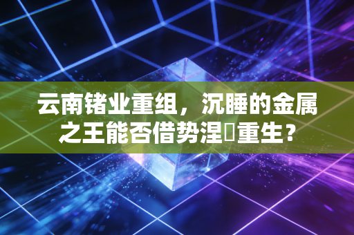 云南锗业重组，沉睡的金属之王能否借势涅槃重生？
