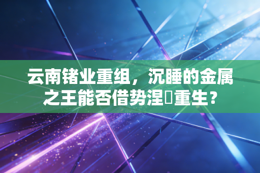 云南锗业重组，沉睡的金属之王能否借势涅槃重生？