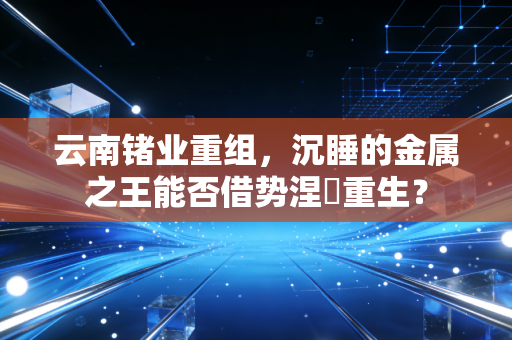 云南锗业重组，沉睡的金属之王能否借势涅槃重生？