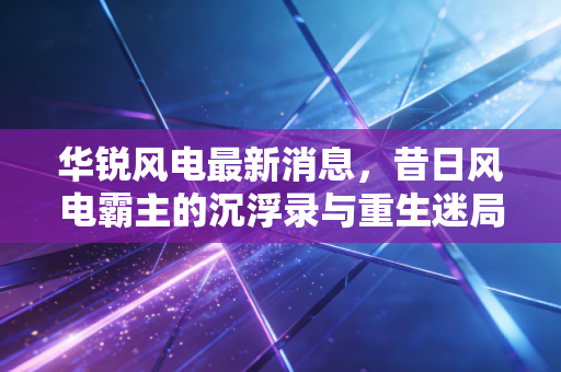 华锐风电最新消息，昔日风电霸主的沉浮录与重生迷局，老股民还能回本吗？